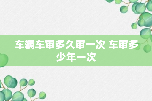 车辆车审多久审一次 车审多少年一次