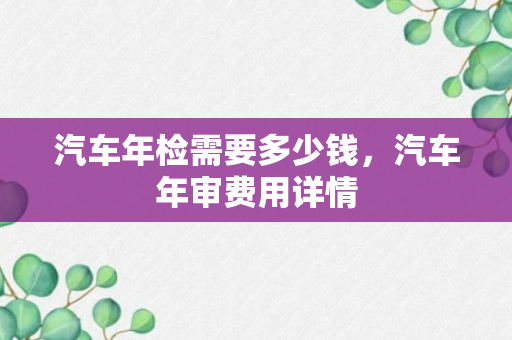 汽车年检需要多少钱，汽车年审费用详情