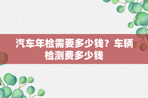 汽车年检需要多少钱？车辆检测费多少钱