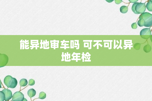 能异地审车吗 可不可以异地年检