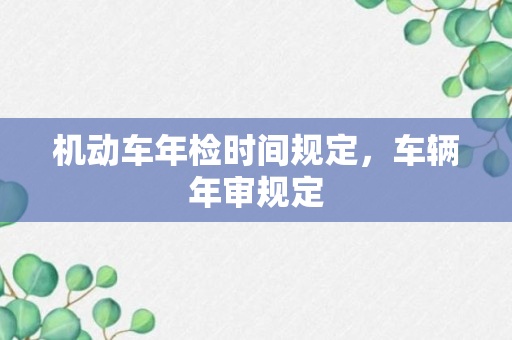 机动车年检时间规定，车辆年审规定