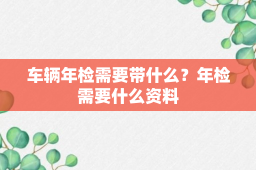 车辆年检需要带什么？年检需要什么资料