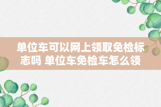 单位车可以网上领取免检标志吗 单位车免检车怎么领取年检标