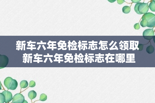 新车六年免检标志怎么领取 新车六年免检标志在哪里领取