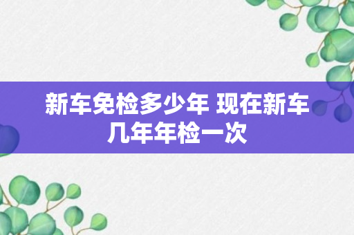 新车免检多少年 现在新车几年年检一次