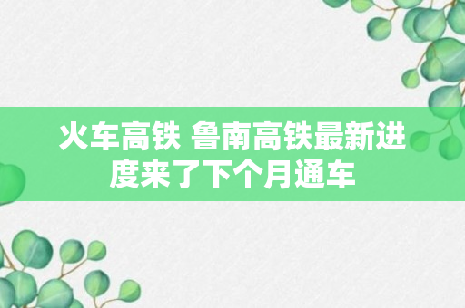 火车高铁 鲁南高铁最新进度来了下个月通车