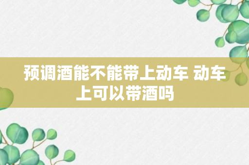 预调酒能不能带上动车 动车上可以带酒吗