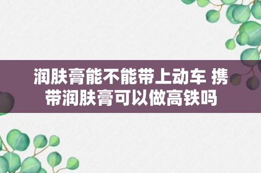 润肤膏能不能带上动车 携带润肤膏可以做高铁吗