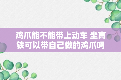 鸡爪能不能带上动车 坐高铁可以带自己做的鸡爪吗