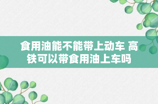 食用油能不能带上动车 高铁可以带食用油上车吗