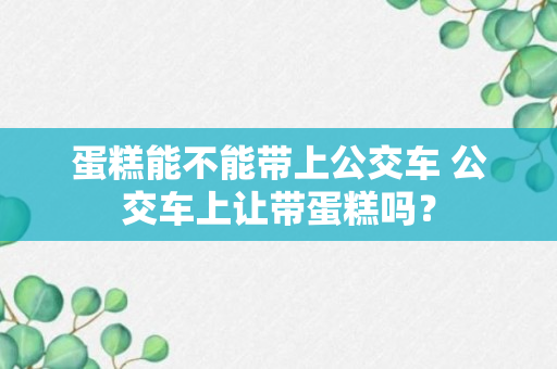 蛋糕能不能带上公交车 公交车上让带蛋糕吗？