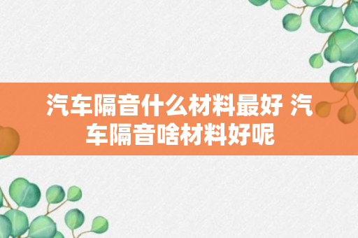 汽车隔音什么材料最好 汽车隔音啥材料好呢