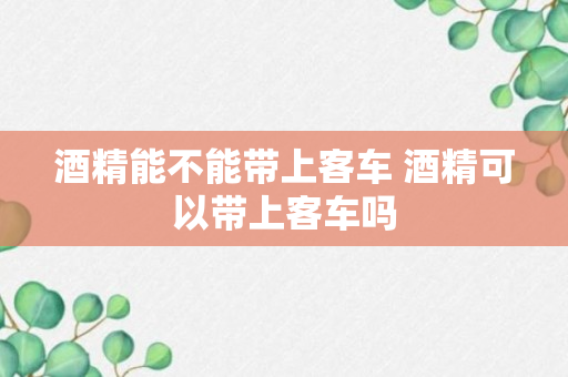 酒精能不能带上客车 酒精可以带上客车吗