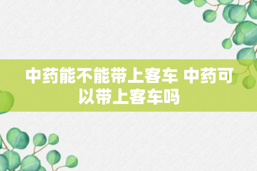 中药能不能带上客车 中药可以带上客车吗