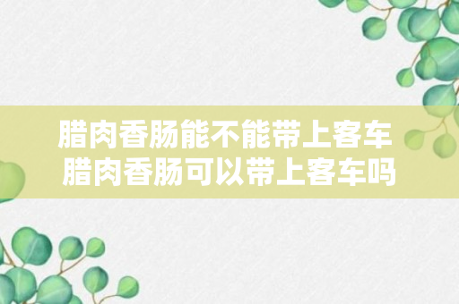 腊肉香肠能不能带上客车 腊肉香肠可以带上客车吗