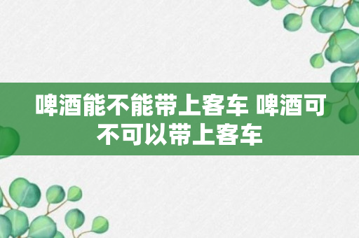 啤酒能不能带上客车 啤酒可不可以带上客车