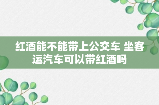 红酒能不能带上公交车 坐客运汽车可以带红酒吗