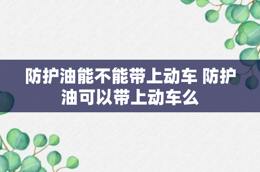 防护油能不能带上动车 防护油可以带上动车么