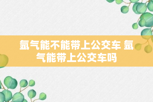 氩气能不能带上公交车 氩气能带上公交车吗