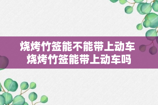 烧烤竹签能不能带上动车 烧烤竹签能带上动车吗