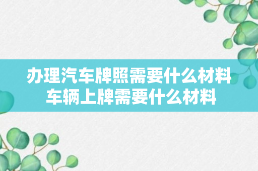 办理汽车牌照需要什么材料 车辆上牌需要什么材料