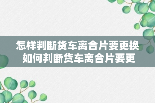 怎样判断货车离合片要更换 如何判断货车离合片要更换