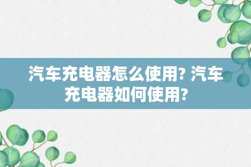 汽车充电器怎么使用? 汽车充电器如何使用?