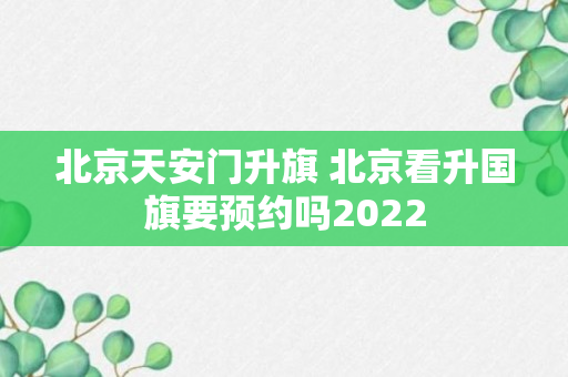 北京天安门升旗 北京看升国旗要预约吗2022