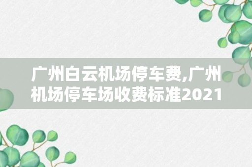 广州白云机场停车费,广州机场停车场收费标准2021