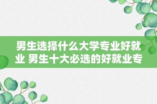 男生选择什么大学专业好就业 男生十大必选的好就业专业