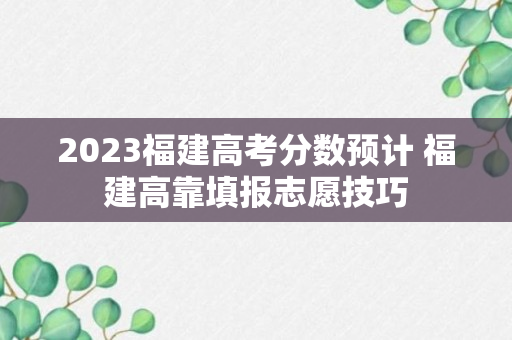 2023福建高考分数预计 福建高靠填报志愿技巧