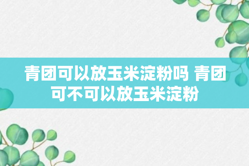 青团可以放玉米淀粉吗 青团可不可以放玉米淀粉