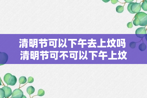 清明节可以下午去上坟吗 清明节可不可以下午上坟