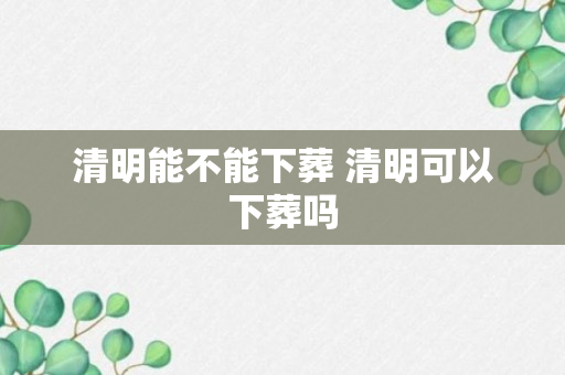 清明能不能下葬 清明可以下葬吗