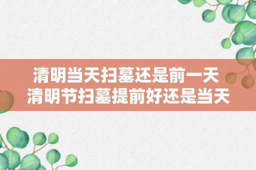 清明当天扫墓还是前一天 清明节扫墓提前好还是当天好