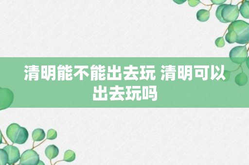 清明能不能出去玩 清明可以出去玩吗