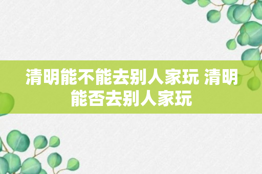 清明能不能去别人家玩 清明能否去别人家玩