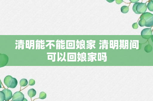 清明能不能回娘家 清明期间可以回娘家吗