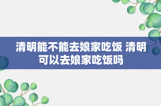 清明能不能去娘家吃饭 清明可以去娘家吃饭吗