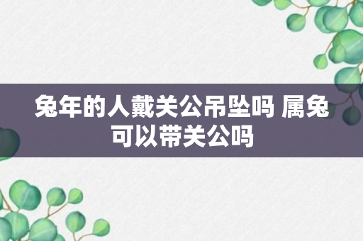 兔年的人戴关公吊坠吗 属兔可以带关公吗