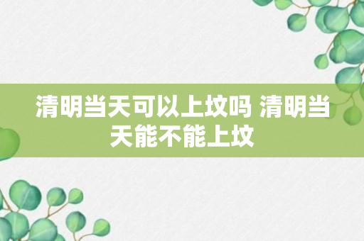 清明当天可以上坟吗 清明当天能不能上坟