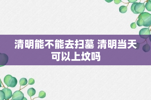 清明能不能去扫墓 清明当天可以上坟吗