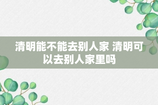 清明能不能去别人家 清明可以去别人家里吗