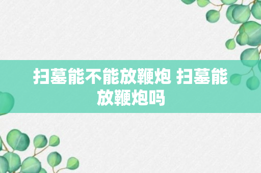 扫墓能不能放鞭炮 扫墓能放鞭炮吗