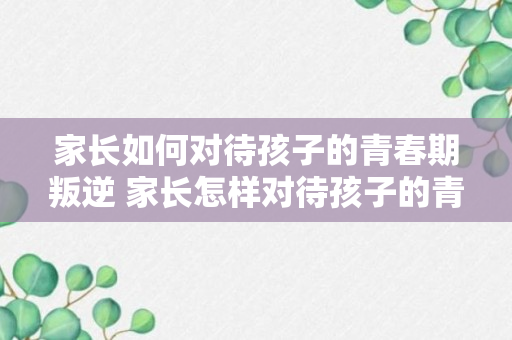 家长如何对待孩子的青春期叛逆 家长怎样对待孩子的青春期叛逆