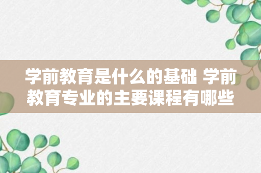 学前教育是什么的基础 学前教育专业的主要课程有哪些