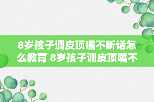 8岁孩子调皮顶嘴不听话怎么教育 8岁孩子调皮顶嘴不听话应该怎么教育