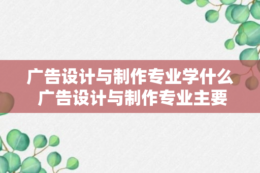 广告设计与制作专业学什么 广告设计与制作专业主要学什么