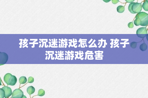 孩子沉迷游戏怎么办 孩子沉迷游戏危害