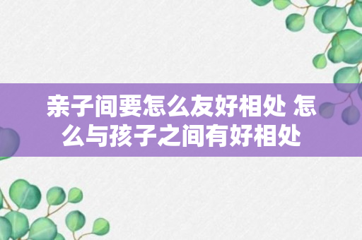 亲子间要怎么友好相处 怎么与孩子之间有好相处